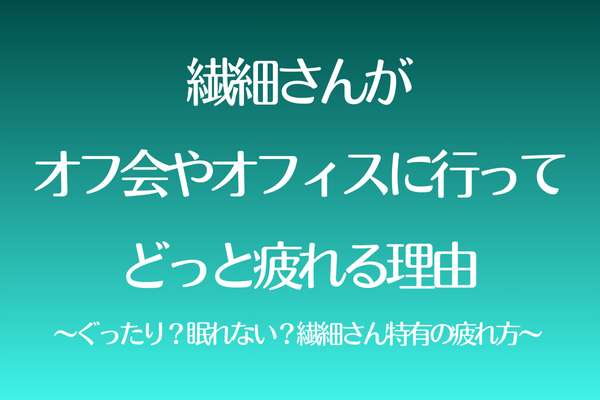 繊細さんがオフ会やオフィスに行ってどっと疲れる理由〜ぐったり？眠れない？繊細さん特有の疲れ方〜