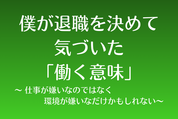 僕が退職を決めて気づいた「働く意味」 仕事が嫌いなのではなく、環境が嫌いなだけかもしれない