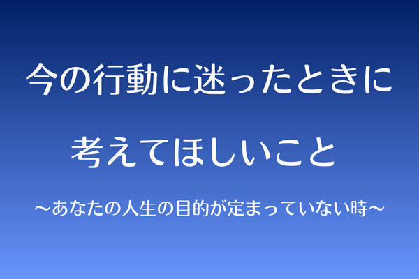 今の行動に迷ったときに考えてほしいこと 〜あなたの人生の目的が定まっていない時〜