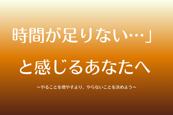 時間が足りない…」と感じるあなたへ 〜やることを増やすより、やらないことを決めよう〜