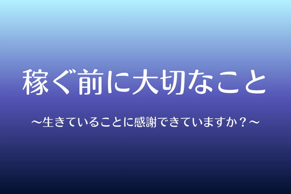 稼ぐ前に大切なこと〜生きていることに感謝できていますか？〜