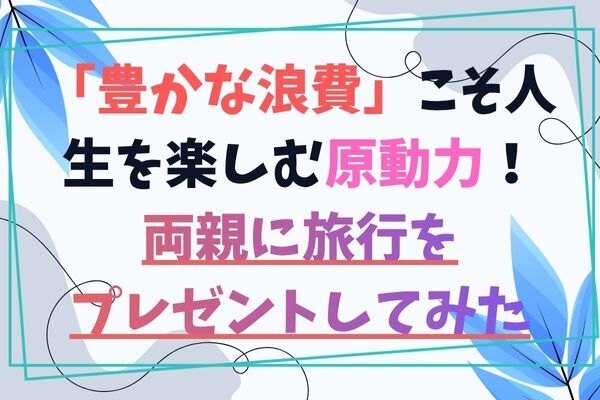 「豊かな浪費」こそ人生を楽しむ原動力!〜両親に旅行をプレゼントしてみた〜