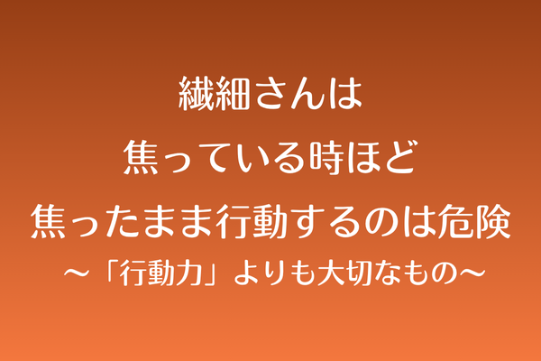 繊細さんは焦っている時ほど、焦ったまま行動するのは危険 〜「行動力」よりも大切なもの〜