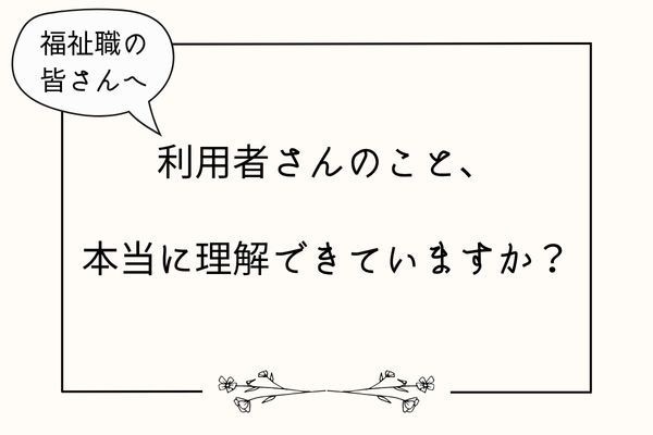 【福祉職向け】利用者さんのこと、本当に理解できていますか？
