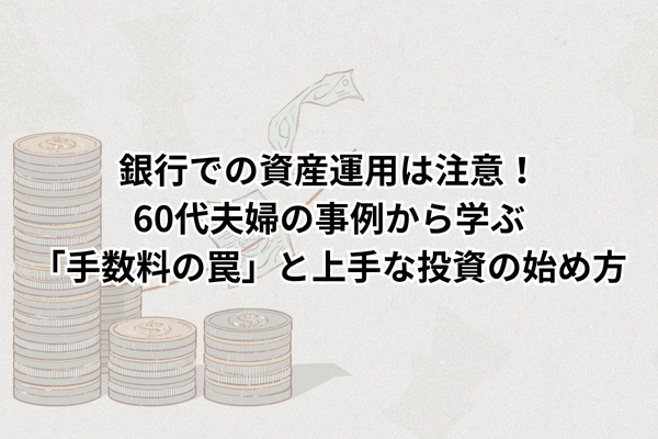 銀行での資産運用は注意！60代夫婦の事例から学ぶ「手数料の罠」と上手な投資の始め方