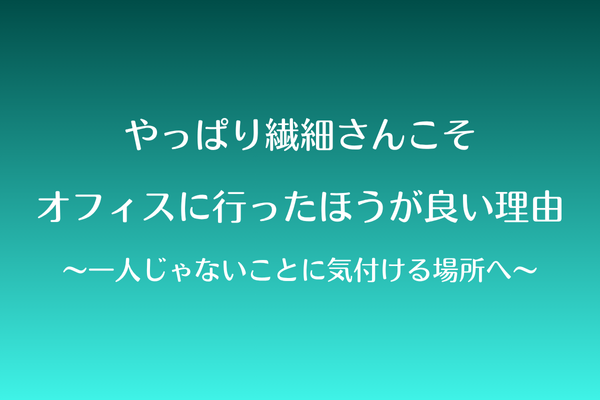 やっぱり繊細さんこそ、オフィスに行ったほうが良い理由〜一人じゃないことに気付ける場所へ〜