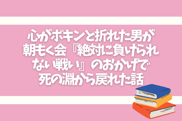 心がボキンと折れた男が朝もく会『絶対に負けられない戦い』のおかげで死の淵から戻れた話
