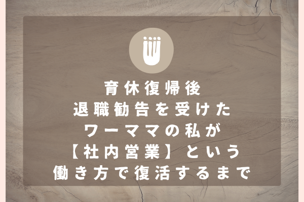 育休復帰後退職勧告を受けたワーママの私が【社内営業】という働き方で復活するまで