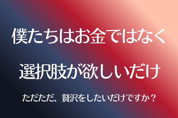 僕たちはお金ではなく選択肢が欲しいだけ〜ただただ贅沢をしたいだけですか？〜