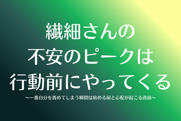 不安のピークは行動前にやってくる〜繊細さんが一番自分を責めてしまう瞬間は始める前と心配が起こる直前〜