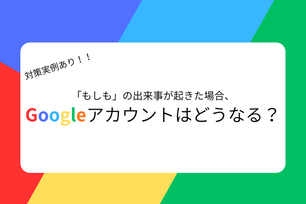 【守る力】対策実例あり！「もしも」の出来事が起きた場合、Googleアカウントはどうなる？