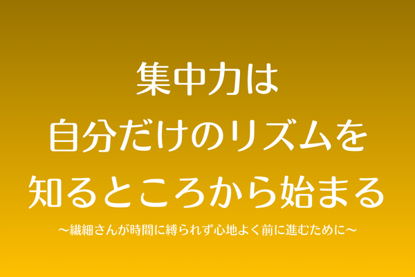 集中力は自分だけのリズムを知るところから始まる〜繊細さんが時間に縛られず心地よく前に進むために〜