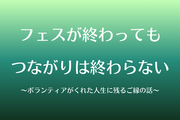 フェスが終わってもつながりは終わらない〜ボランティアがくれた人生に残るご縁の話〜