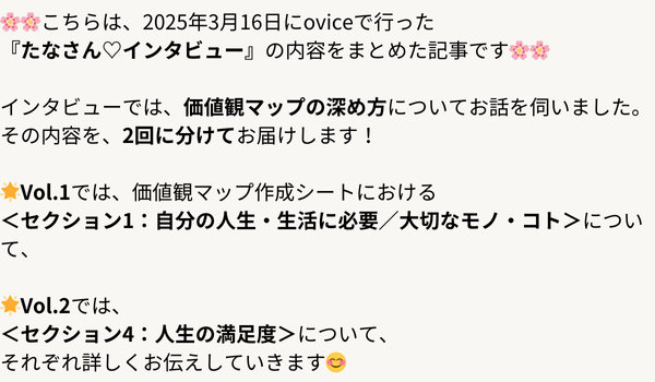 🌸🌸こちらは、2025年3月16日にoviceで行った 『たなさん♡インタビュー』の内容をまとめた記事です。 今回は、価値観マップの深め方についてお話を伺いました。 その内容を (1).png
