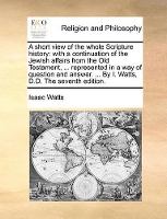 Book Cover for A Short View of the Whole Scripture History With a Continuation of the Jewish Affairs from the Old Testament, ... Represented in a Way of Question and Answer. ... by I. Watts, D.D. the Seventh Edition by Isaac Watts