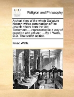 Book Cover for A Short View of the Whole Scripture History With a Continuation of the Jewish Affairs from the Old Testament, ... Represented in a Way of Question and Answer. ... by I. Watts, D.D. the Twelfth Edition by Isaac Watts