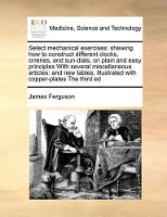 Book Cover for Select Mechanical Exercises Shewing How to Construct Different Clocks, Orreries, and Sun-Dials, on Plain and Easy Principles with Several Miscellaneous Articles: And New Tables, Illustrated with Coppe by Prof James (Consultant Hepatologist Queen Elizabeth Hospital Birmingham UK) Ferguson