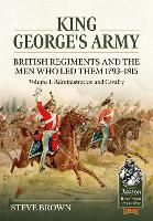 Book Cover for King George's Army: British Regiments and the Men Who Led Them 1793-1815 Volume 1: Administration and Cavalry by Steve Brown