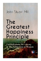 Book Cover for The Greatest Happiness Principle - Utilitarianism, On Liberty & The Subjection of Women The Principle of the Greatest-Happiness: What Is Utilitarianism (Proofs & Principles), Civil & Social Liberty, L by John Stuart Mill