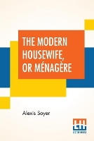 Book Cover for The Modern Housewife, Or Ménagère Comprising Nearly One Thousand Receipts, For The Economic And Judicious Preparation Of Every Meal Of The Day, With Those Of The Nursery And Sick Room, And Minute Dire by Alexis Soyer