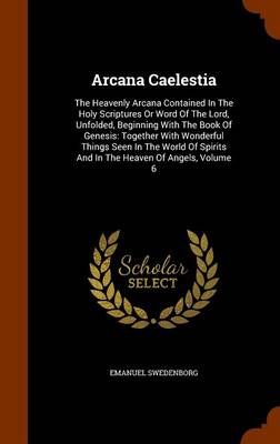 Arcana Caelestia The Heavenly Arcana Contained in the Holy Scriptures or Word of the Lord, Unfolded, Beginning with the Book of Genesis: Together with Wonderful Things Seen in the World of Spirits and