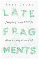 Book Cover for Late Fragments Everything I Want to Tell You (About This Magnificent Life) by Kate Gross