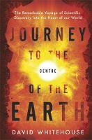 Journey to the Centre of the Earth The Remarkable Voyage of Scientific Discovery into the Heart of Our World