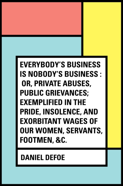 Book Cover for Everybody's Business Is Nobody's Business : Or, Private Abuses, Public Grievances; Exemplified in the Pride, Insolence, and Exorbitant Wages of Our Women, Servants, Footmen, &c. by Daniel Defoe