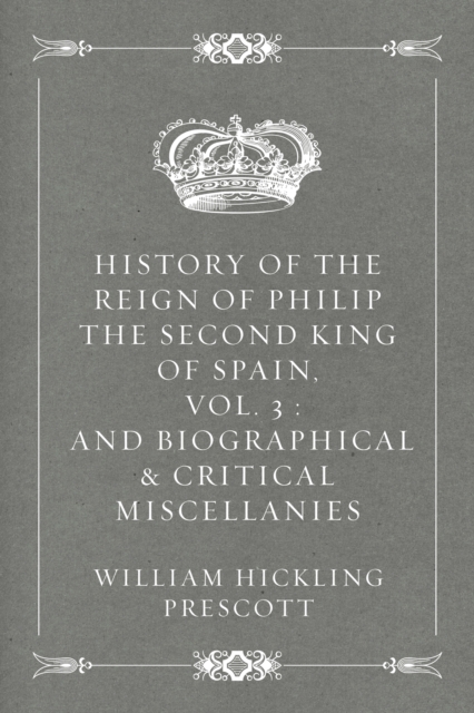 Book Cover for History of the Reign of Philip the Second King of Spain, Vol. 3 : And Biographical & Critical Miscellanies by William Hickling Prescott