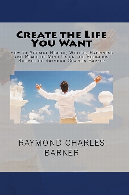 Book Cover for Create the Life You Want: How to Attract Health, Wealth, Happiness and Peace of Mind Using the Religious Science of Raymond Charles Barker by Raymond Charles Barker