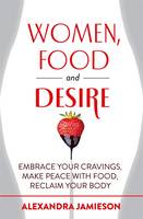 Women, Food and Desire Embrace Your Cravings, Make Peace with Food, Reclaim Your Body