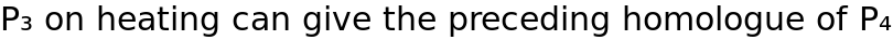 P₃ on heating can give the preceding homologue of P₄