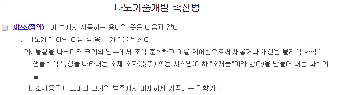 나노기술개발촉진법 2조 1항에 따르면 나노기술이란 1.물질을 나노미터 크기의 범주에서 조작ㆍ분석하고 이를 제어함으로써 새롭거나 개선된 물리적ㆍ화학적ㆍ생물학적 특성을 나타내는 소재ㆍ소자 또는 시스템 (이하 "소재등"이라고 합니다)을 만들어 내는 과학기술 2.소재 등을 나노미터 크기의 범주에서 미세하게 가공하는 과학기술 이다.