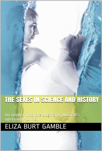 The Sexes in Science and History / An inquiry into the dogma of woman's inferiority to man PDF