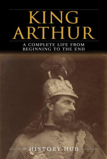 King Arthur: A Complete Life from Beginning to the End PDF