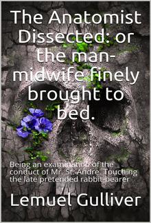 The Anatomist Dissected / or the man-midwife finely brought to bed. Being an / examination of the conduct of Mr. St. Andre. Touching the / late pretended rabbit-bearer; as it appears from his own / narrative. PDF