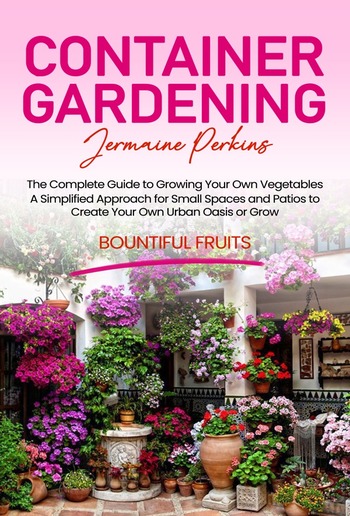 Container Gardening: The Complete Guide to Growing Your Own Vegetables (A Simplified Approach for Small Spaces and Patios to Create Your Own Urban Oasis or Grow Bountiful Fruits) PDF