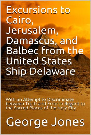 Excursions to Cairo, Jerusalem, Damascus, and Balbec from the United States Ship Delaware, during Her Recent Cruise / With an Attempt to Discriminate between Truth and Error in Regard to the Sacred Places of the Holy City PDF