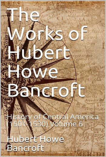 The Works of Hubert Howe Bancroft, Volume 6 / History of Central America, 1501-1530 PDF