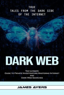 Dark Web: True Tales From the Dark Side of the Internet (The Ultimate Guide to Private Investigators Mastering Internet and Dark Web Searches) PDF