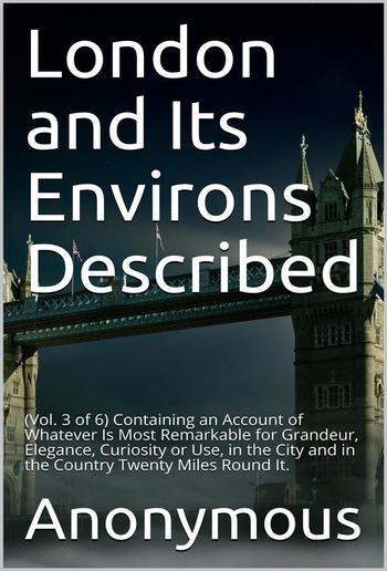 London and Its Environs Described, vol. 3 (of 6) / Containing an Account of whatever is most remarkable for / Grandeur, Elegance, Curiosity or Use PDF