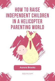 How to Raise Independent Children in a Helicopter Parenting World PDF