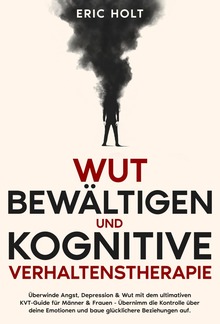 Wut bewältigen und Kognitive Verhaltenstherapie: Überwinde Angst, Depression & Wut mit dem ultimativen KVT-Guide für Männer & Frauen - Übernimm die Kontrolle über deine Emotionen und baue glücklichere Beziehungen auf. PDF