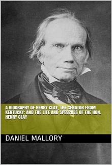 A Biography of Henry Clay, The Senator from Kentucky: and The life and Speeches of the Hon. Henry Clay PDF