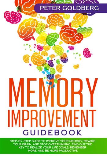 Memory Improvement Guidebook: Step-by-step Guide to Improve Your Memory, Rewire Your Brain, and Stop Overthinking. Find Out the Key to Realize Your Life Goals, Remember More, and Be More Productive PDF