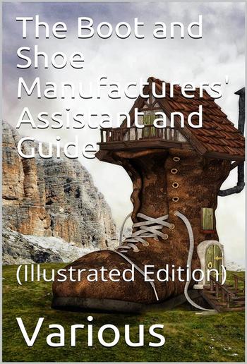 The Boot and Shoe Manufacturers' Assistant and Guide. / Containing a Brief History of the Trade. History of / India-rubber and Gutta-percha, And Their Application to / the Manufacture of Boots and Shoes. Full Instructions in / the Art, With Diagrams and S PDF