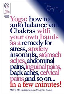 Reiki - Yoga: how to auto balance your Chakras with your own hands as a remedy for stress, anxiety insomnia, stomach aches, abdominal pains, inguinal pains, back aches, cervical pains and so on... in a few minutes! PDF