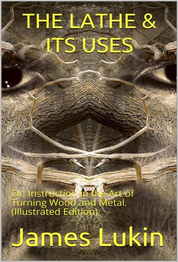 The Lathe & Its Uses / Or, Instruction in the Art of Turning Wood and Metal. / Including a Description of the Most Modern Appliances For / the Ornamentation of Plane and Curved Surfaces. With an / Appendix, In Which Is Described an Entirely Novel Form of PDF