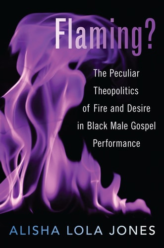 Flaming?: The Peculiar Theopolitics of Fire and Desire in Black Male Gospel Performance: The Peculiar Theopolitics of Fire and Desire in Black Male Gospel Performance