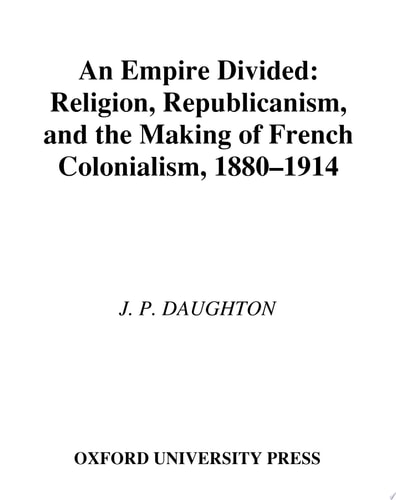 An Empire Divided: Religion, Republicanism, and the Making of French Colonialism, 1880-1914